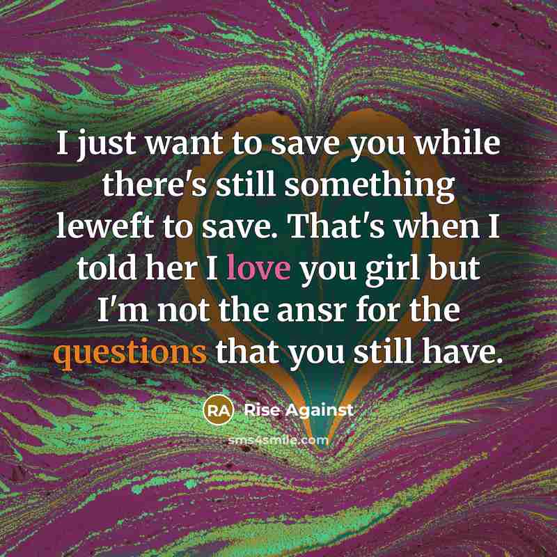 “I just want to save you while there's still something leweft to save. That's when I told her I love you girl but I'm not the ansr for the questions that you still have.” quote by Rise Against