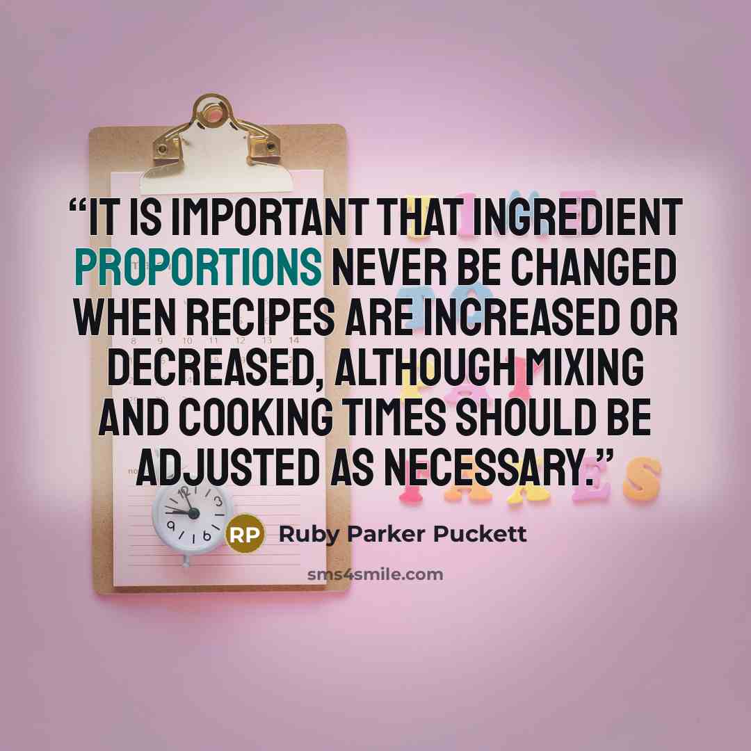 “It is important that ingredient proportions never be changed when recipes are increased or decreased, although mixing and cooking times should be adjusted as necessary.” quote by Ruby Parker Puckett