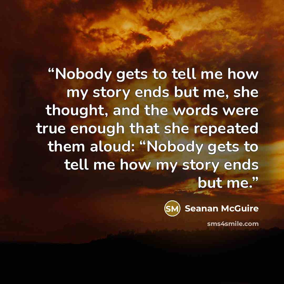 “Nobody gets to tell me how my story ends but me, she thought, and the words were true enough that she repeated them aloud: “Nobody gets to tell me how my story ends but me.” quote by Seanan McGuire
