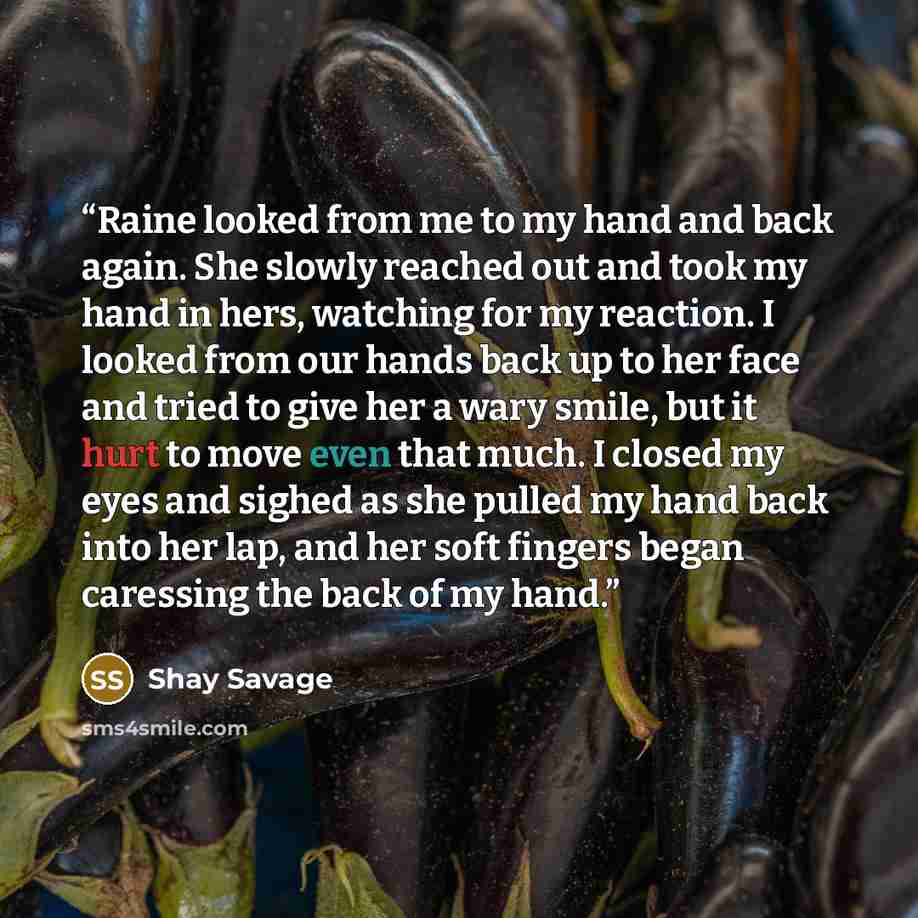 “Raine looked from me to my hand and back again. She slowly reached out and took my hand in hers, watching for my reaction. I looked from our hands back up to her face and tried to give her a wary smile, but it hurt to move even that much. I closed my eyes and sighed as she pulled my hand back into…” quote by Shay Savage