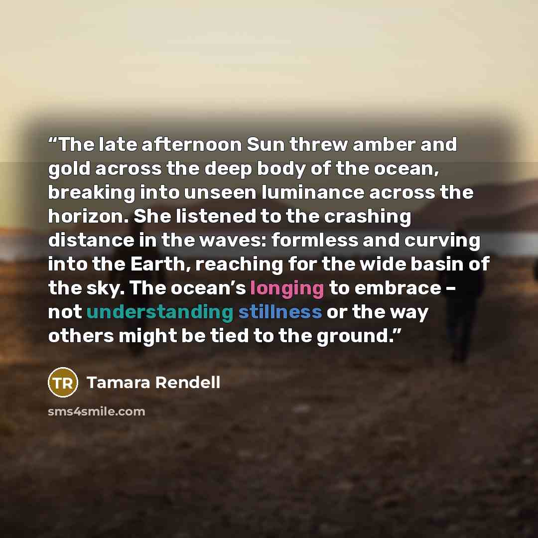 “The late afternoon Sun threw amber and gold across the deep body of the ocean, breaking into unseen luminance across the horizon. She listened to the crashing distance in the waves: formless and curving into the Earth, reaching for the wide basin of the sky. The ocean’s longing to embrace – not…” quote by Tamara Rendell