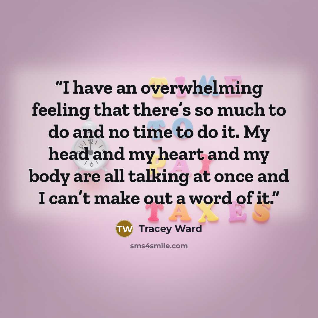 “I have an overwhelming feeling that there’s so much to do and no time to do it. My head and my heart and my body are all talking at once and I can’t make out a word of it.” quote by Tracey Ward