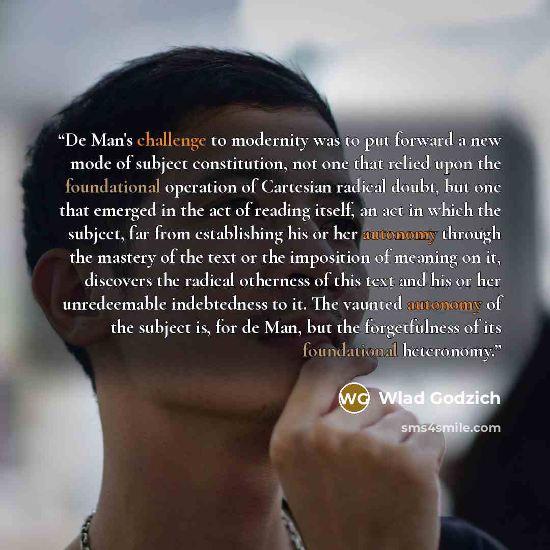 “De Man's challenge to modernity was to put forward a new mode of subject constitution, not one that relied upon the foundational operation of Cartesian radical doubt, but one that emerged in the act of reading itself, an act in which the subject, far from establishing his or her autonomy through…” quote by Wlad Godzich