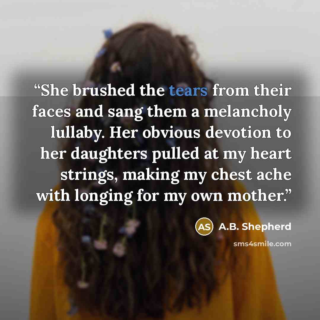 “She brushed the tears from their faces and sang them a melancholy lullaby. Her obvious devotion to her daughters pulled at my heart strings, making my chest ache with longing for my own mother.” quote by A.B. Shepherd