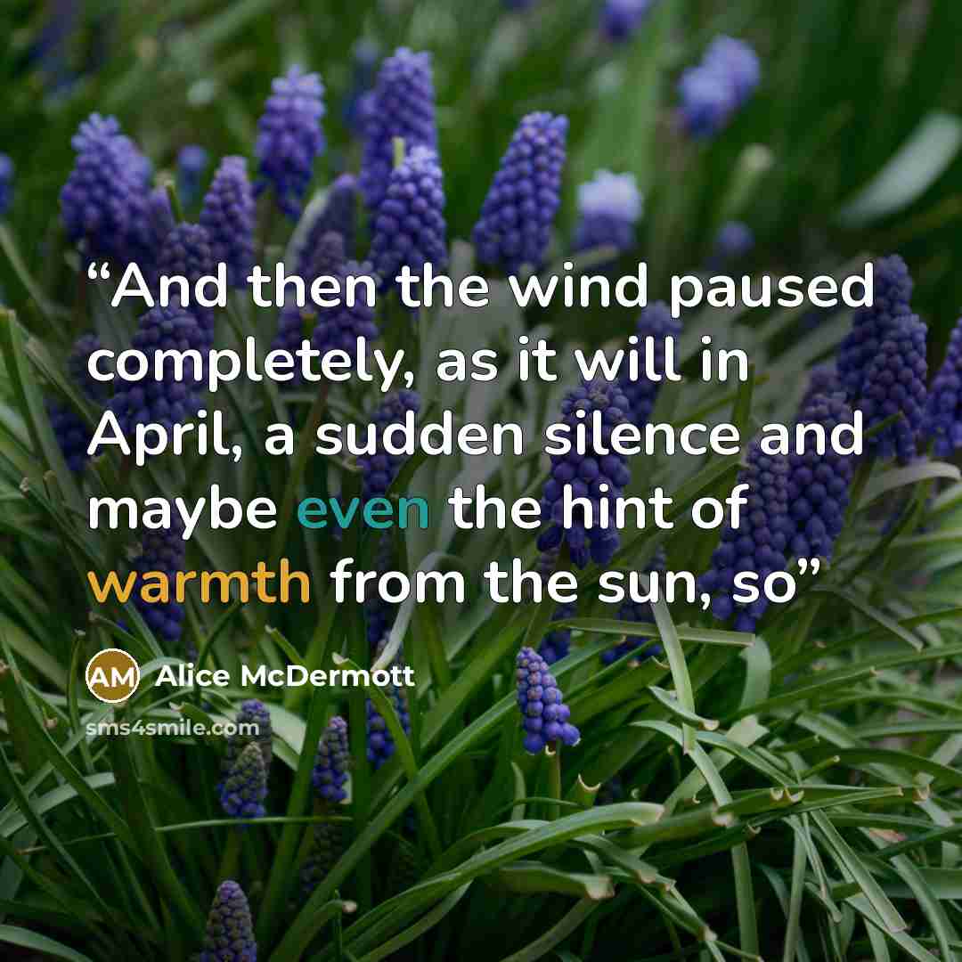 “And then the wind paused completely, as it will in April, a sudden silence and maybe even the hint of warmth from the sun, so” quote by Alice McDermott