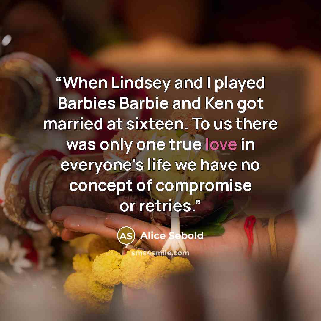 “When Lindsey and I played Barbies Barbie and Ken got married at sixteen. To us there was only one true love in everyone's life we have no concept of compromise or retries.” quote by Alice Sebold