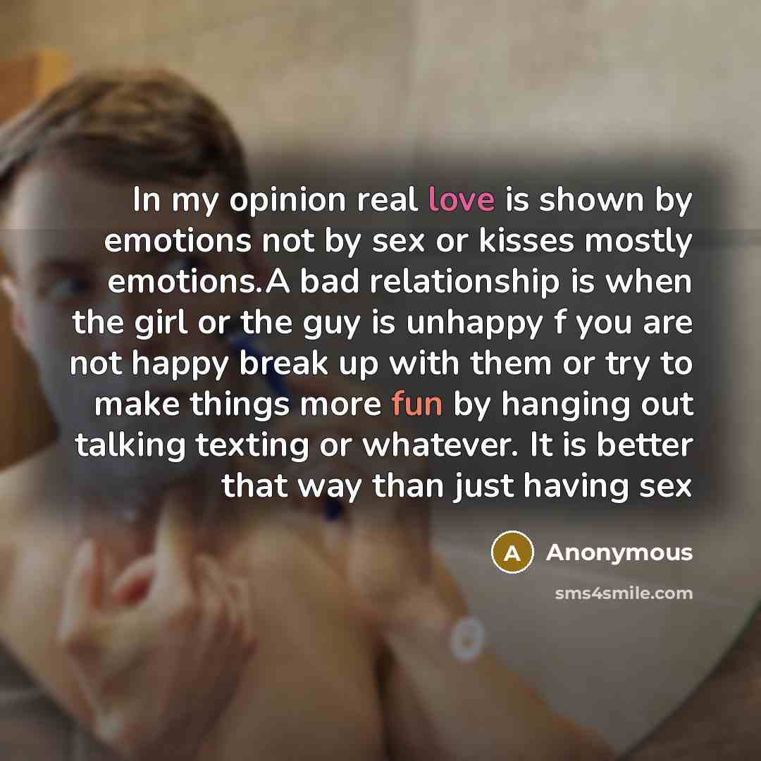 “In my opinion real love is shown by emotions not by sex or kisses mostly emotions.A bad relationship is when the girl or the guy is unhappy f you are not happy break up with them or try to make things more fun by hanging out talking texting or whatever. It is better that way than just having sex” quote by Anonymous