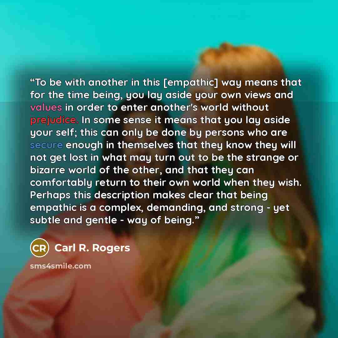“To be with another in this [empathic] way means that for the time being, you lay aside your own views and values in order to enter another's world without prejudice. In some sense it means that you lay aside your self; this can only be done by persons who are secure enough in themselves that they…” quote by Carl R. Rogers