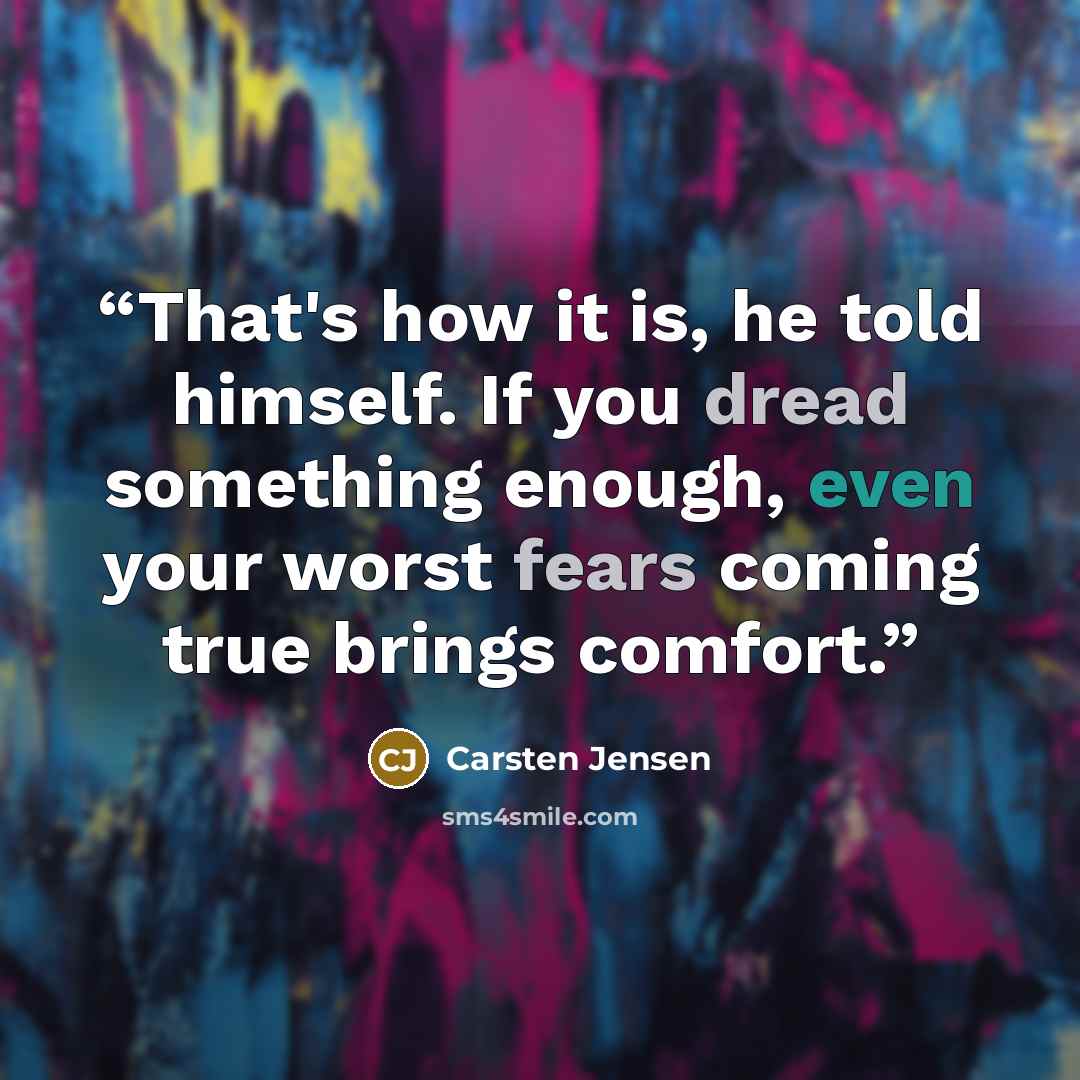 “That's how it is, he told himself. If you dread something enough, even your worst fears coming true brings comfort.” quote by Carsten Jensen