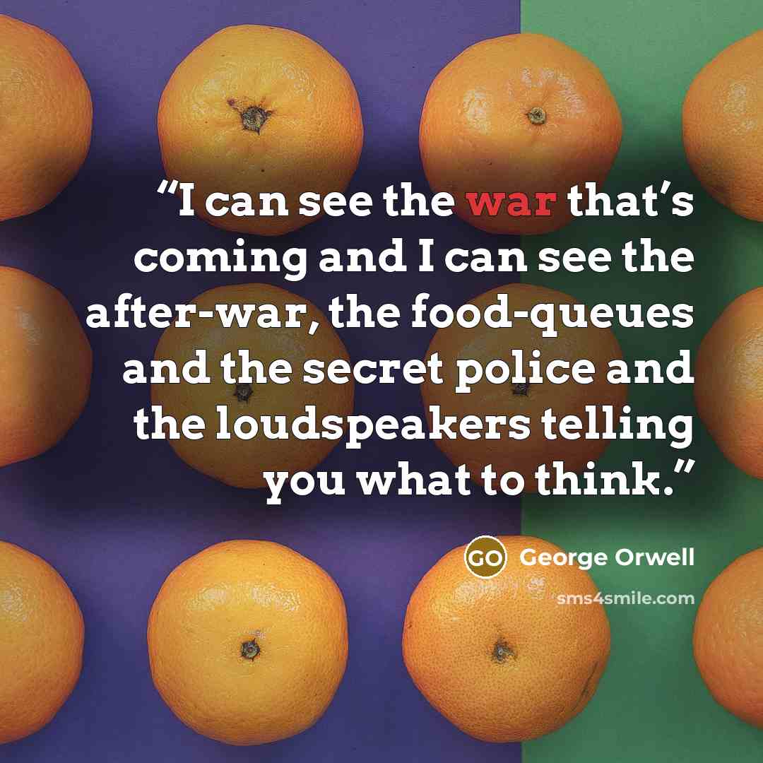 “I can see the war that’s coming and I can see the after-war, the food-queues and the secret police and the loudspeakers telling you what to think.” quote by George Orwell