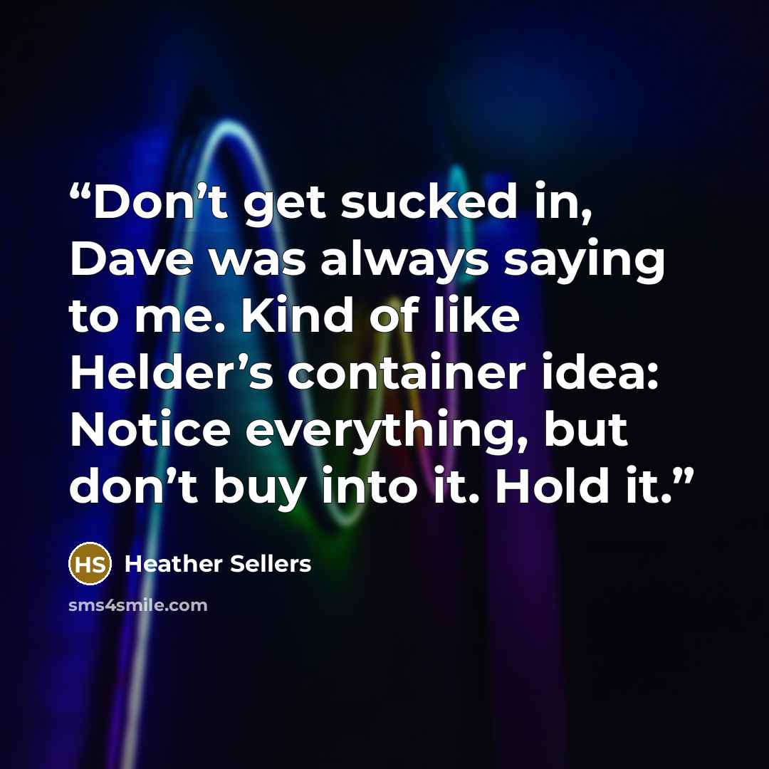 “Don’t get sucked in, Dave was always saying to me. Kind of like Helder’s container idea: Notice everything, but don’t buy into it. Hold it.” quote by Heather Sellers
