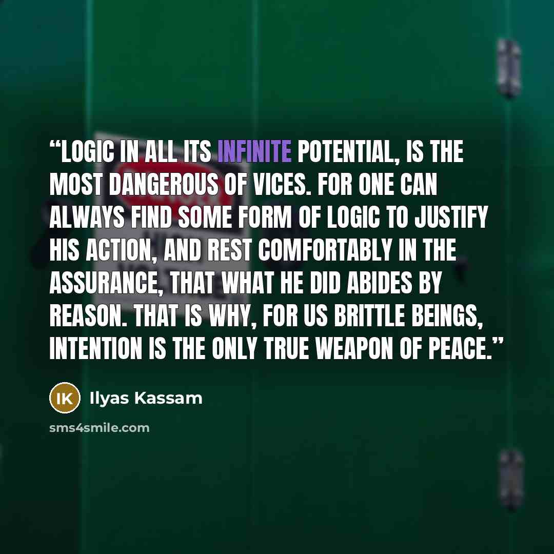 “Logic in all its infinite potential, is the most dangerous of vices. For one can always find some form of logic to justify his action, and rest comfortably in the assurance, that what he did abides by reason. That is why, for us brittle beings, Intention is the only true weapon of peace.” quote by Ilyas Kassam