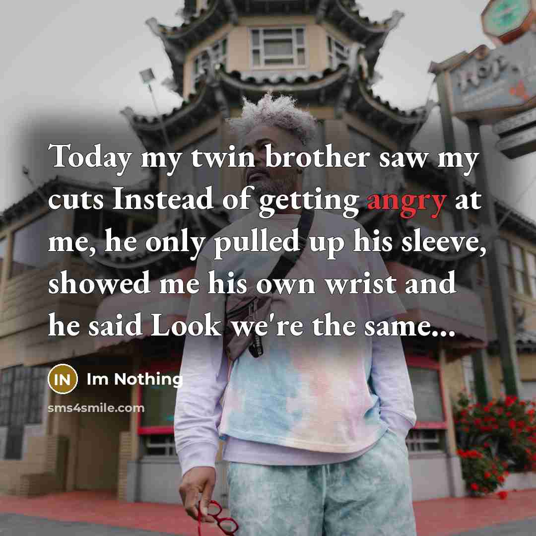 “Today my twin brother saw my cuts Instead of getting angry at me, he only pulled up his sleeve, showed me his own wrist and he said Look we're the same...” quote by Im Nothing