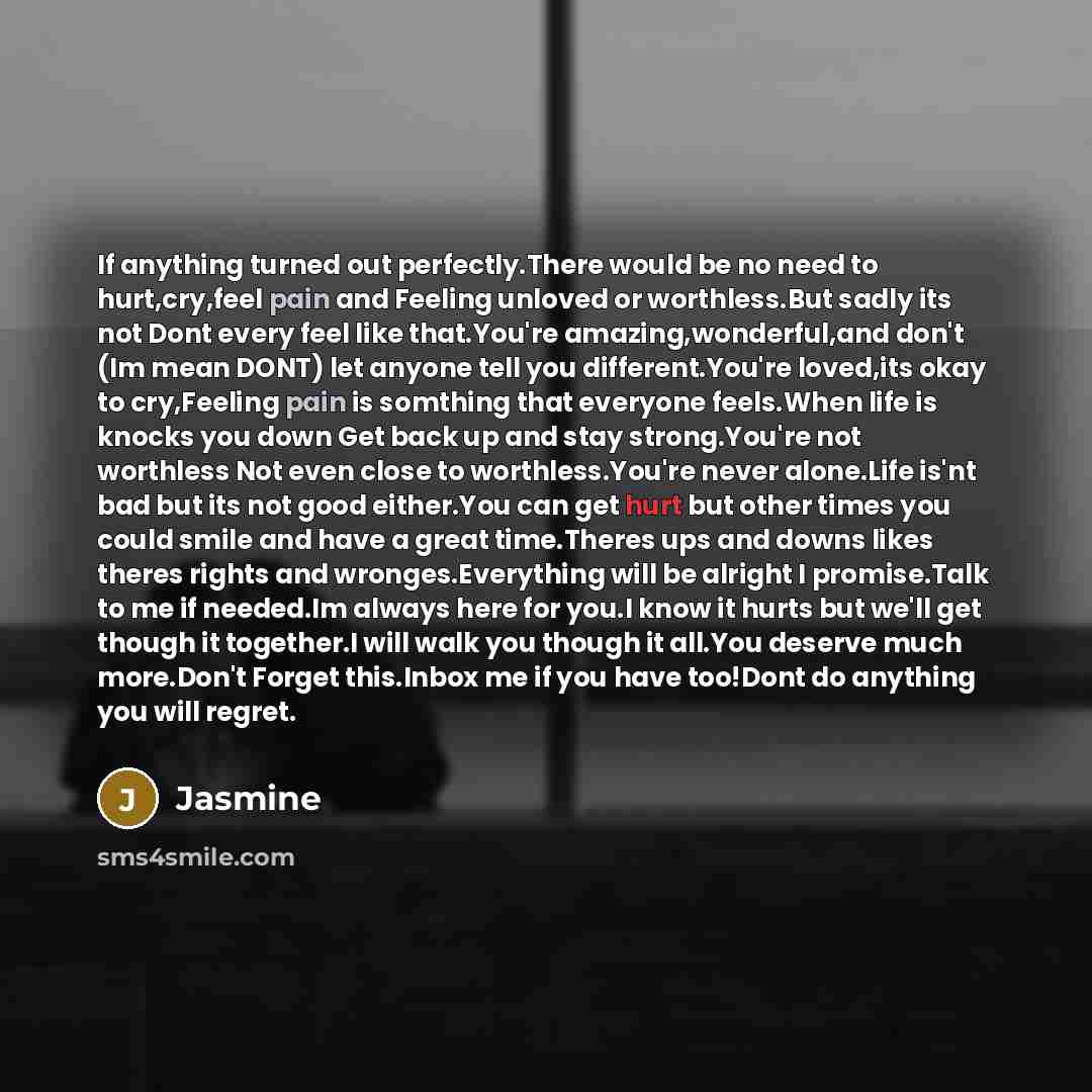 “If anything turned out perfectly.There would be no need to hurt,cry,feel pain and Feeling unloved or worthless.But sadly its not Dont every feel like that.You're amazing,wonderful,and don't (Im mean DONT) let anyone tell you different.You're loved,its okay to cry,Feeling pain is somthing that…” quote by Jasmine