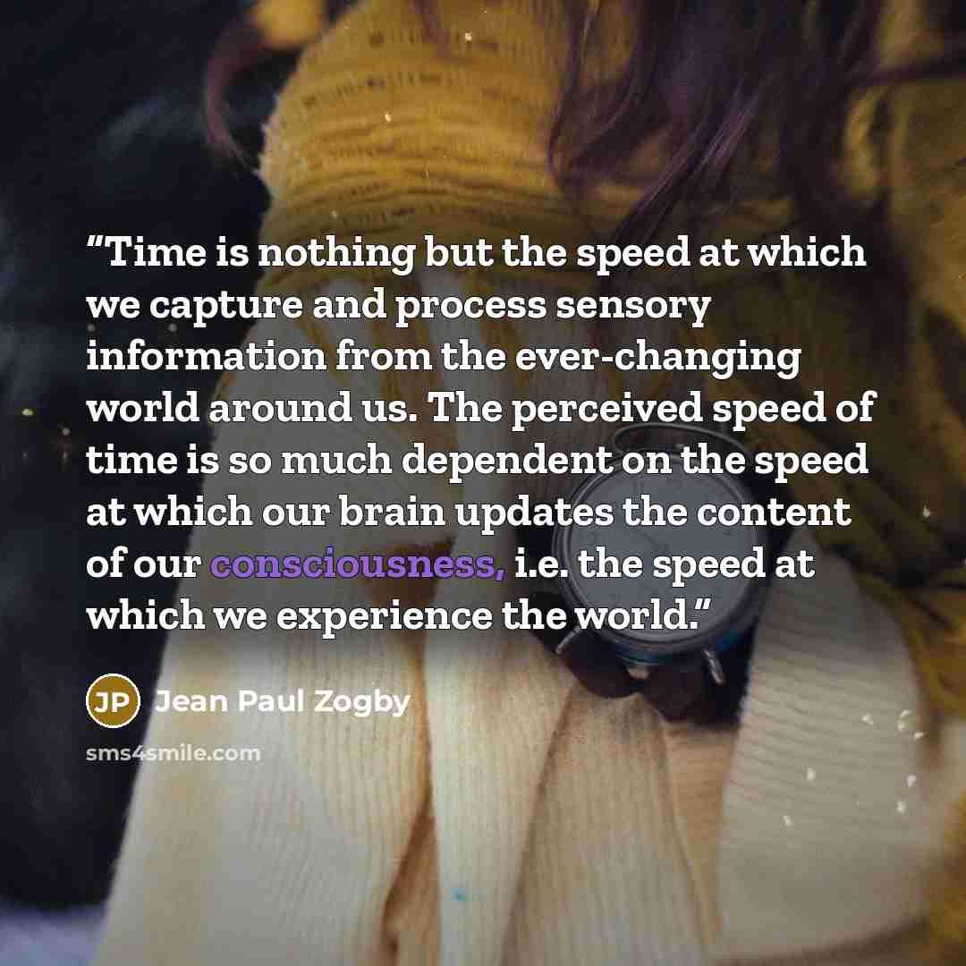 “Time is nothing but the speed at which we capture and process sensory information from the ever-changing world around us. The perceived speed of time is so much dependent on the speed at which our brain updates the content of our consciousness, i.e. the speed at which we experience the world.” quote by Jean Paul Zogby