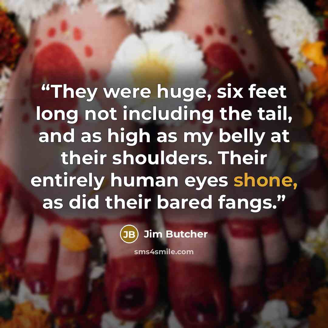 “They were huge, six feet long not including the tail, and as high as my belly at their shoulders. Their entirely human eyes shone, as did their bared fangs.” quote by Jim Butcher