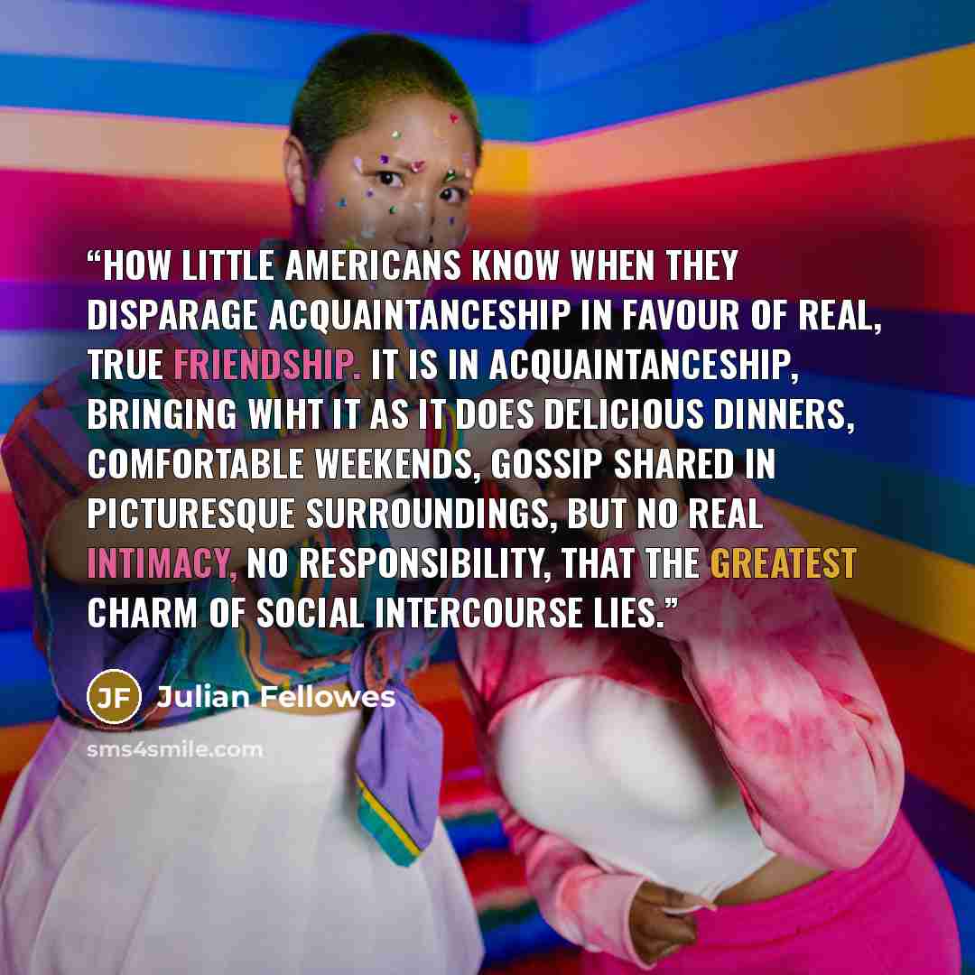 “How little Americans know when they disparage acquaintanceship in favour of real, true friendship. It is in acquaintanceship, bringing wiht it as it does delicious dinners, comfortable weekends, gossip shared in picturesque surroundings, but no real intimacy, no responsibility, that the greatest…” quote by Julian Fellowes