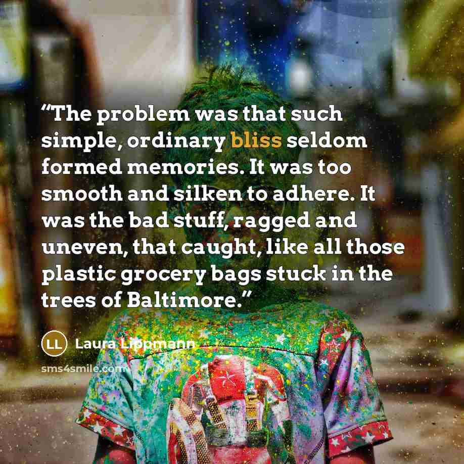 “The problem was that such simple, ordinary bliss seldom formed memories. It was too smooth and silken to adhere. It was the bad stuff, ragged and uneven, that caught, like all those plastic grocery bags stuck in the trees of Baltimore.” quote by Laura Lippmann