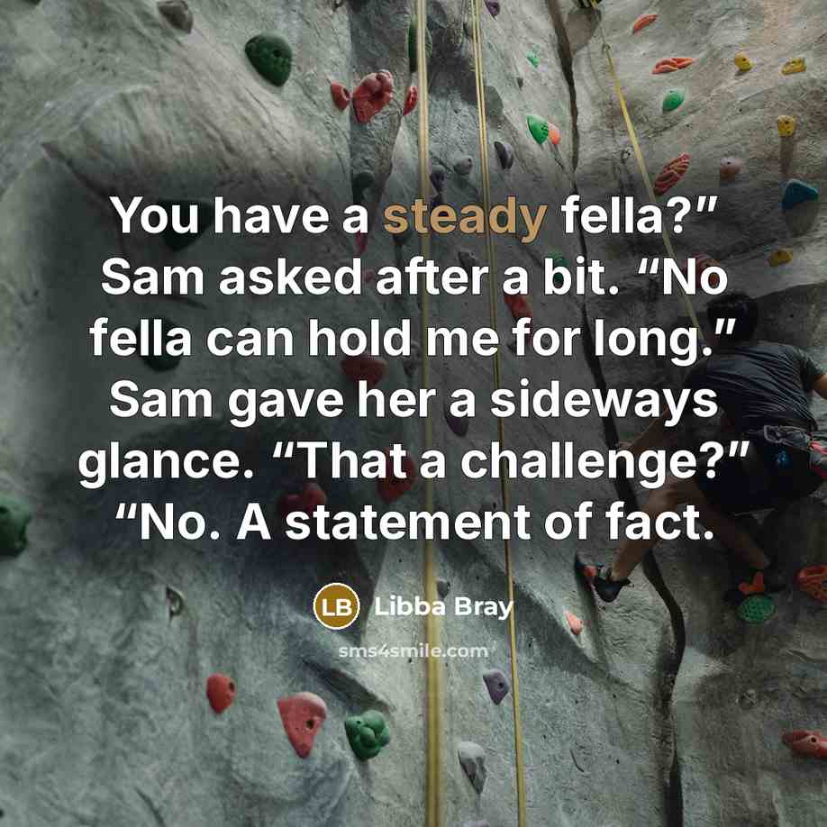 “You have a steady fella?” Sam asked after a bit. “No fella can hold me for long.” Sam gave her a sideways glance. “That a challenge?” “No. A statement of fact.” quote by Libba Bray