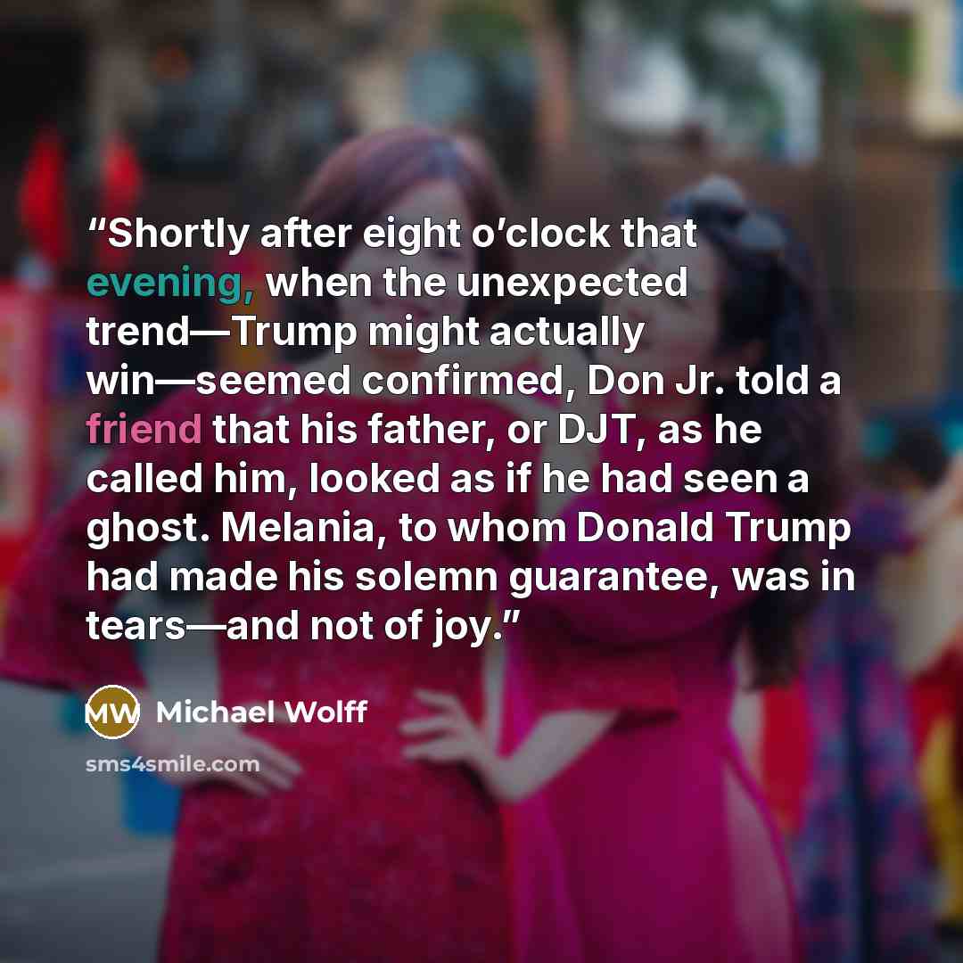 “Shortly after eight o’clock that evening, when the unexpected trend—Trump might actually win—seemed confirmed, Don Jr. told a friend that his father, or DJT, as he called him, looked as if he had seen a ghost. Melania, to whom Donald Trump had made his solemn guarantee, was in tears—and not of joy.” quote by Michael Wolff