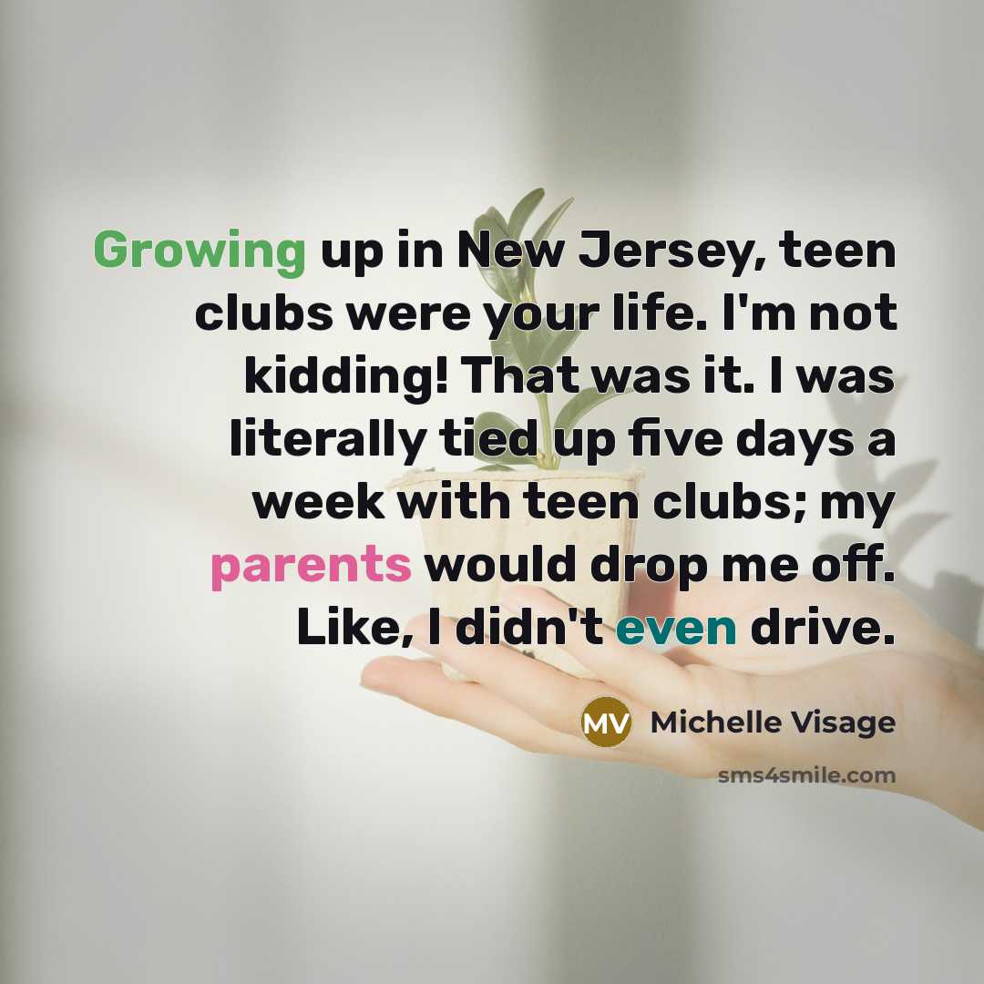 “Growing up in New Jersey, teen clubs were your life. I'm not kidding! That was it. I was literally tied up five days a week with teen clubs; my parents would drop me off. Like, I didn't even drive.” quote by Michelle Visage