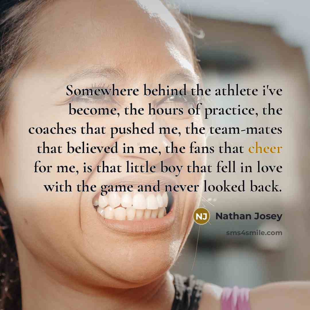 “Somewhere behind the athlete i've become, the hours of practice, the coaches that pushed me, the team-mates that believed in me, the fans that cheer for me, is that little boy that fell in love with the game and never looked back.” quote by Nathan Josey