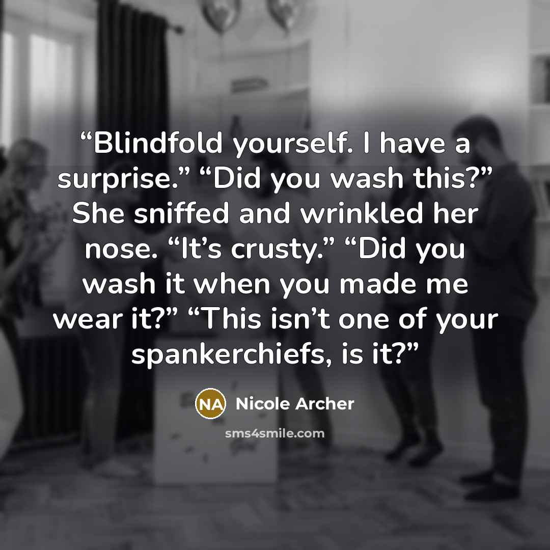 “Blindfold yourself. I have a surprise.” “Did you wash this?” She sniffed and wrinkled her nose. “It’s crusty.” “Did you wash it when you made me wear it?” “This isn’t one of your spankerchiefs, is it?” quote by Nicole Archer