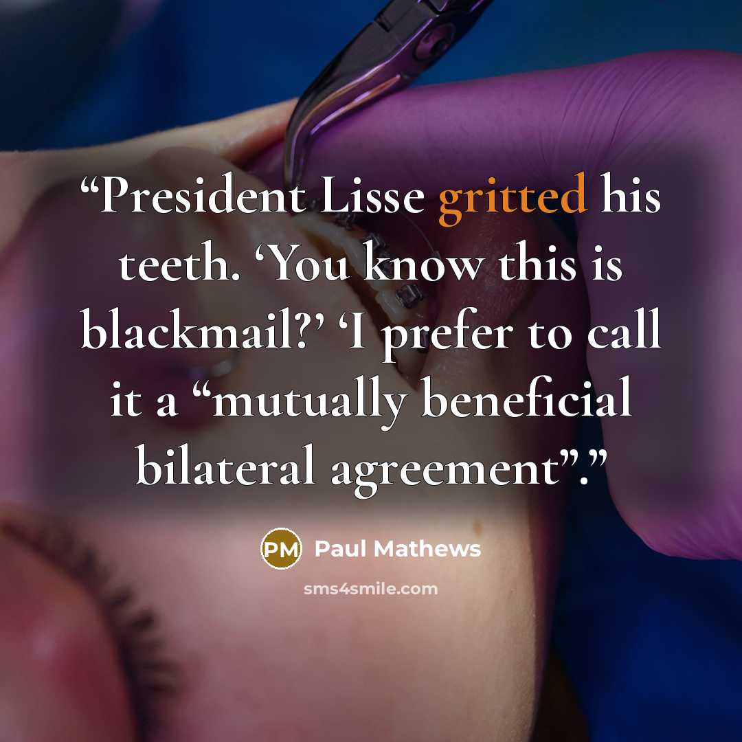 “President Lisse gritted his teeth. ‘You know this is blackmail?’ ‘I prefer to call it a “mutually beneficial bilateral agreement”.” quote by Paul Mathews