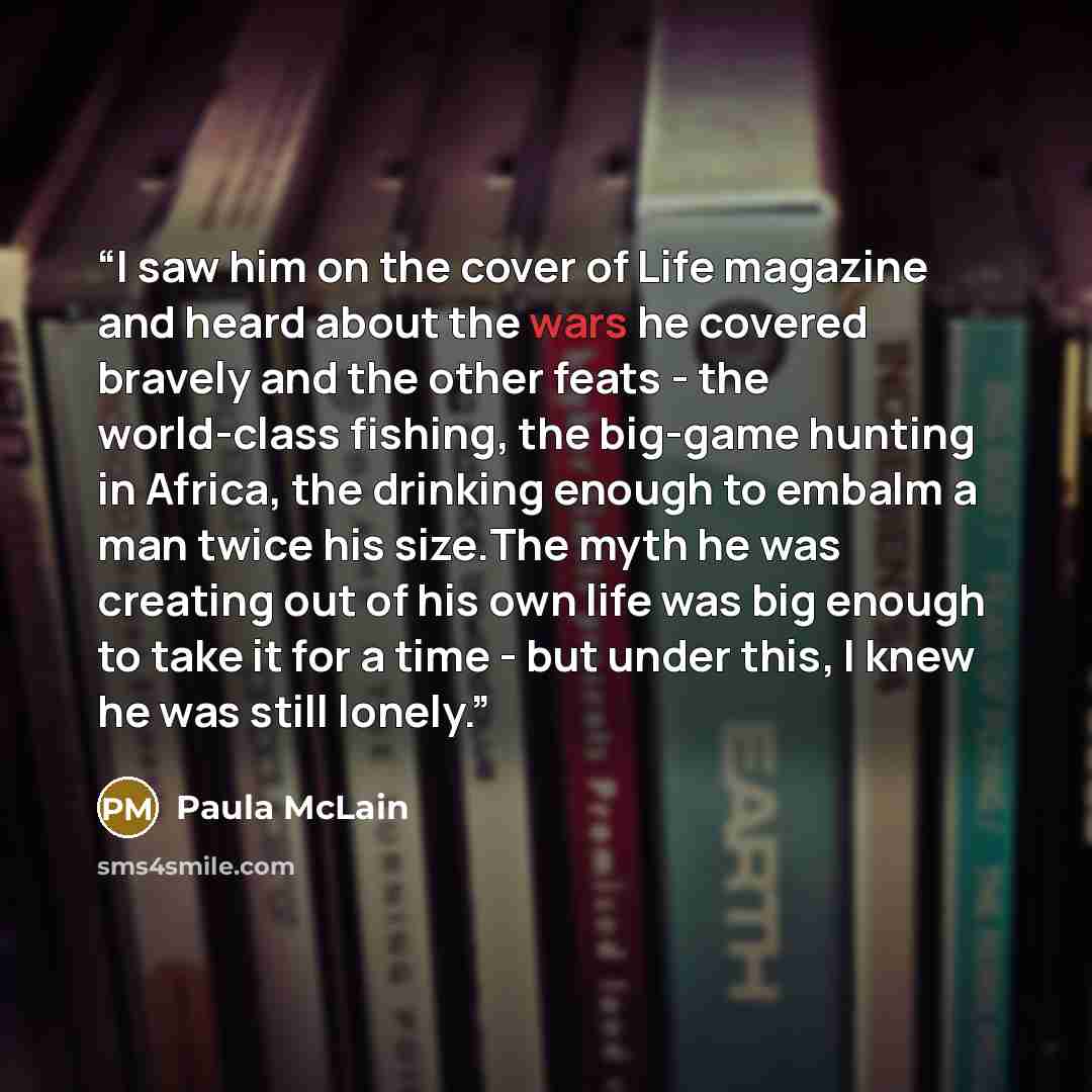 “I saw him on the cover of Life magazine and heard about the wars he covered bravely and the other feats - the world-class fishing, the big-game hunting in Africa, the drinking enough to embalm a man twice his size.The myth he was creating out of his own life was big enough to take it for a time…” quote by Paula McLain