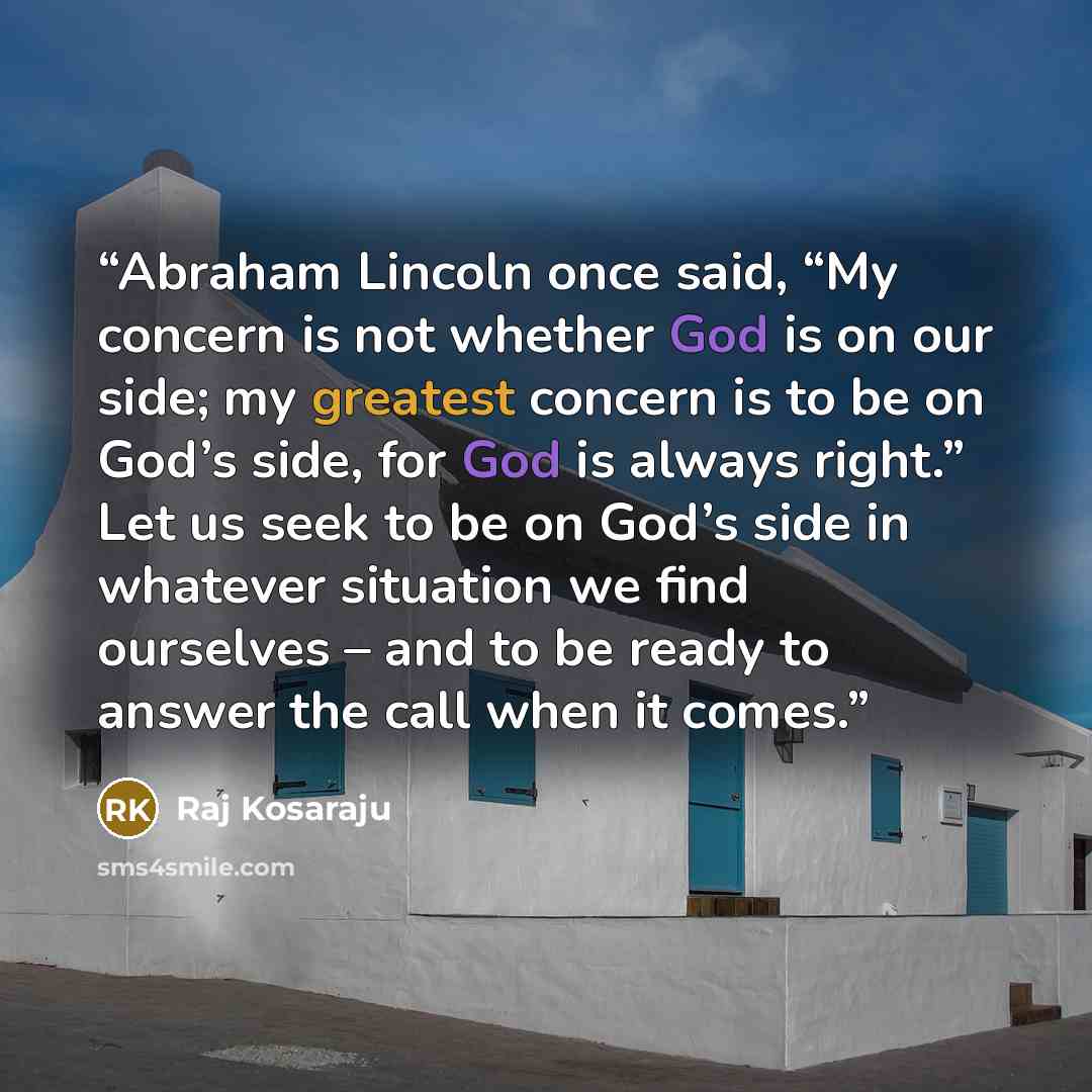 “Abraham Lincoln once said, “My concern is not whether God is on our side; my greatest concern is to be on God’s side, for God is always right.” Let us seek to be on God’s side in whatever situation we find ourselves – and to be ready to answer the call when it comes.” quote by Raj Kosaraju