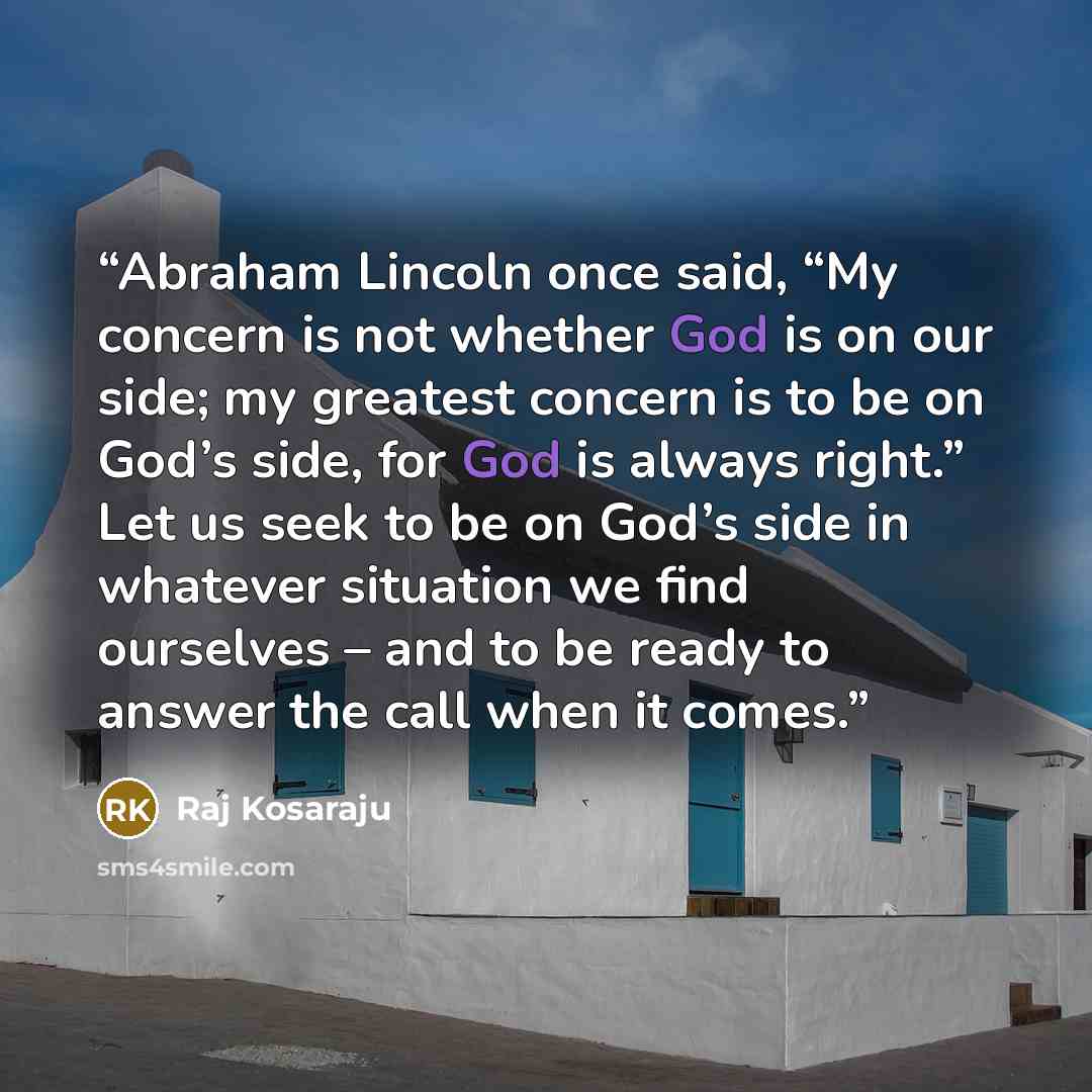 “Abraham Lincoln once said, “My concern is not whether God is on our side; my greatest concern is to be on God’s side, for God is always right.” Let us seek to be on God’s side in whatever situation we find ourselves – and to be ready to answer the call when it comes.” quote by Raj Kosaraju