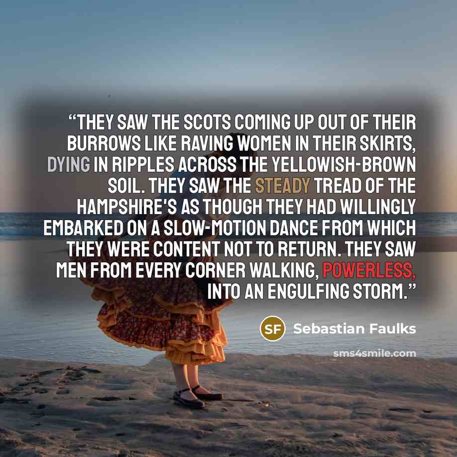 “They saw the Scots coming up out of their burrows like raving women in their skirts, dying in ripples across the yellowish-brown soil. They saw the steady tread of the Hampshire's as though they had willingly embarked on a slow-motion dance from which they were content not to return. They saw men…” quote by Sebastian Faulks
