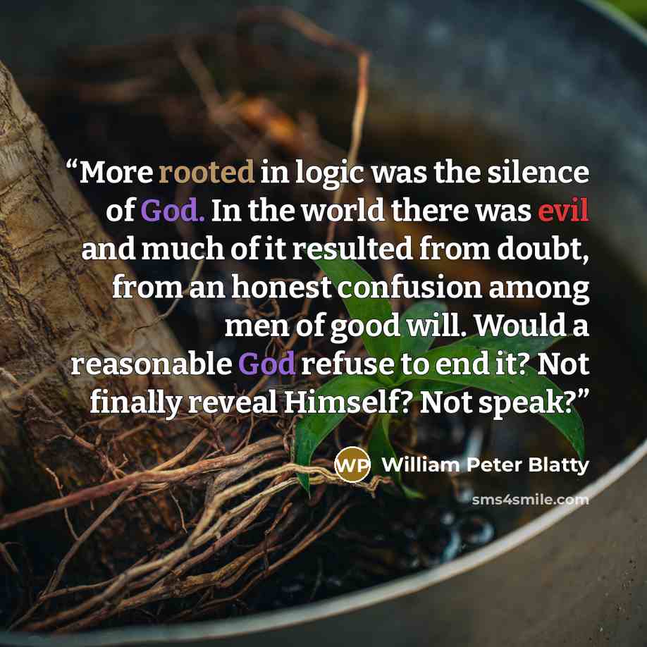 “More rooted in logic was the silence of God. In the world there was evil and much of it resulted from doubt, from an honest confusion among men of good will. Would a reasonable God refuse to end it? Not finally reveal Himself? Not speak?” quote by William Peter Blatty