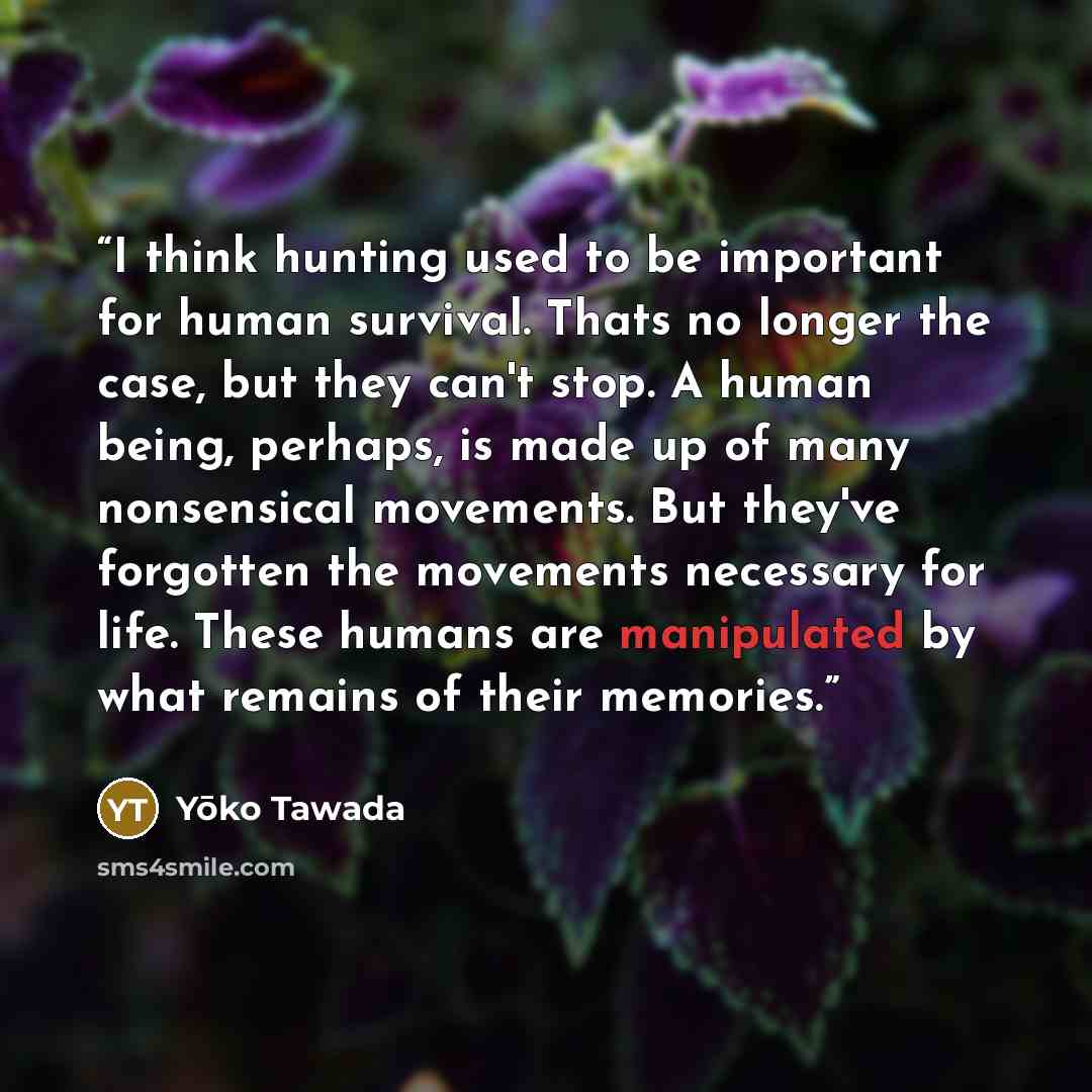 “I think hunting used to be important for human survival. Thats no longer the case, but they can't stop. A human being, perhaps, is made up of many nonsensical movements. But they've forgotten the movements necessary for life. These humans are manipulated by what remains of their memories.” quote by Yōko Tawada