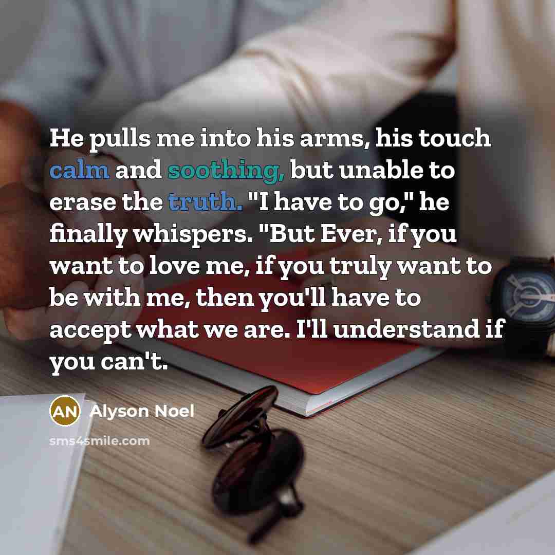 “He pulls me into his arms, his touch calm and soothing, but unable to erase the truth. "I have to go," he finally whispers. "But Ever, if you want to love me, if you truly want to be with me, then you'll have to accept what we are. I'll understand if you can't.” quote by Alyson Noel