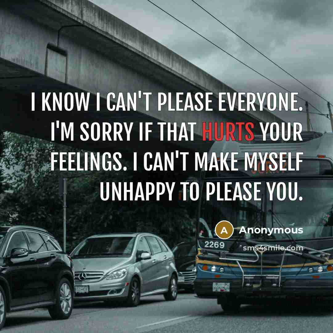 “I know I can't please everyone. I'm sorry if that hurts your feelings. I can't make myself unhappy to please you.” quote by Anonymous