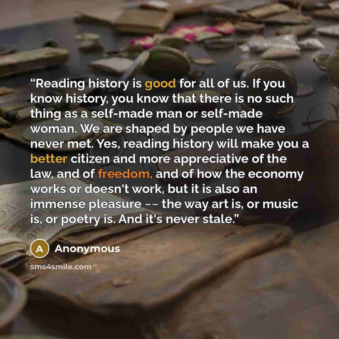 “Reading history is good for all of us. If you know history, you know that there is no such thing as a self-made man or self-made woman. We are shaped by people we have never met. Yes, reading history will make you a better citizen and more appreciative of the law, and of freedom, and of how the…” quote by Anonymous