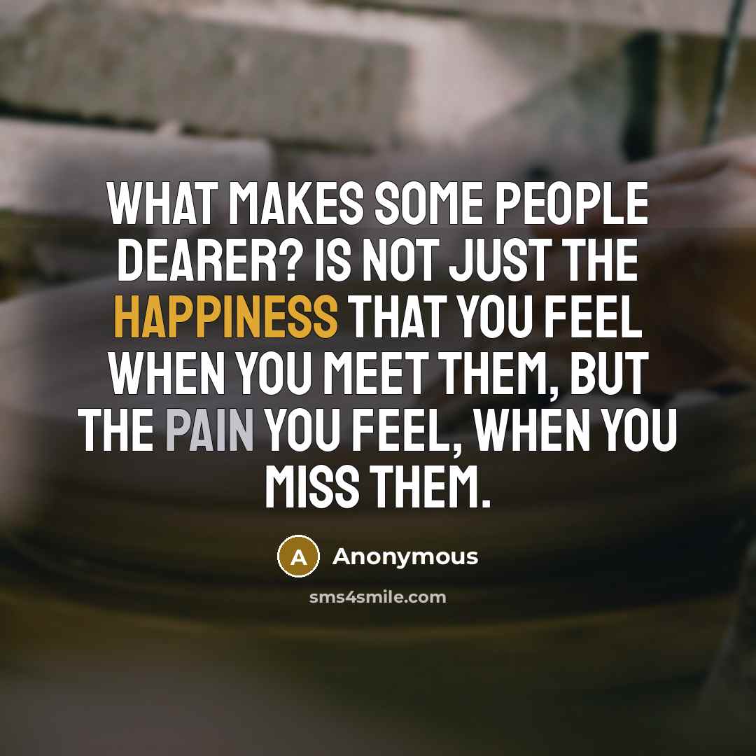 “What makes some people dearer? Is not just the happiness that you feel when you meet them, but the pain you feel, when you miss them.” quote by Anonymous