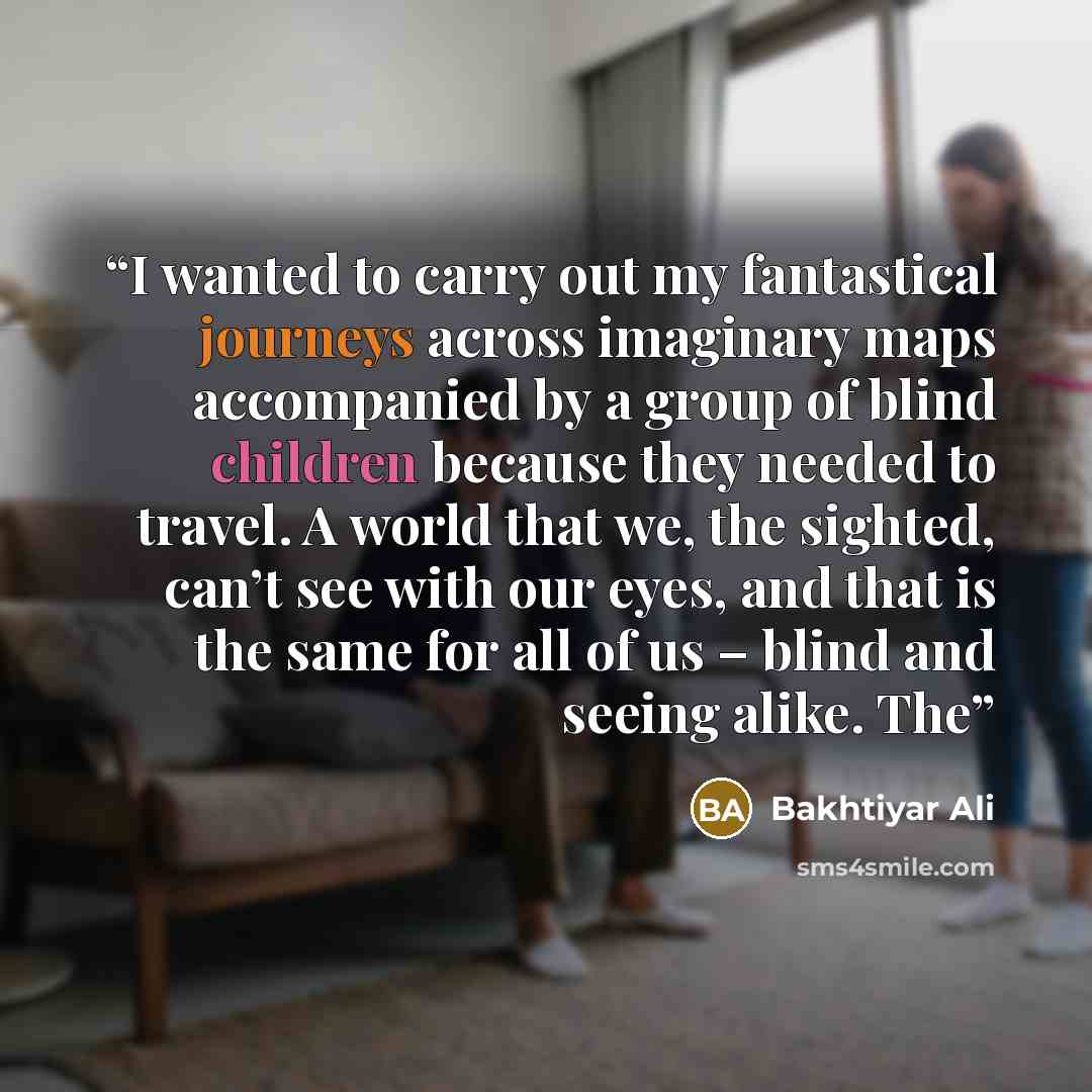 “I wanted to carry out my fantastical journeys across imaginary maps accompanied by a group of blind children because they needed to travel. A world that we, the sighted, can’t see with our eyes, and that is the same for all of us – blind and seeing alike. The” quote by Bakhtiyar Ali