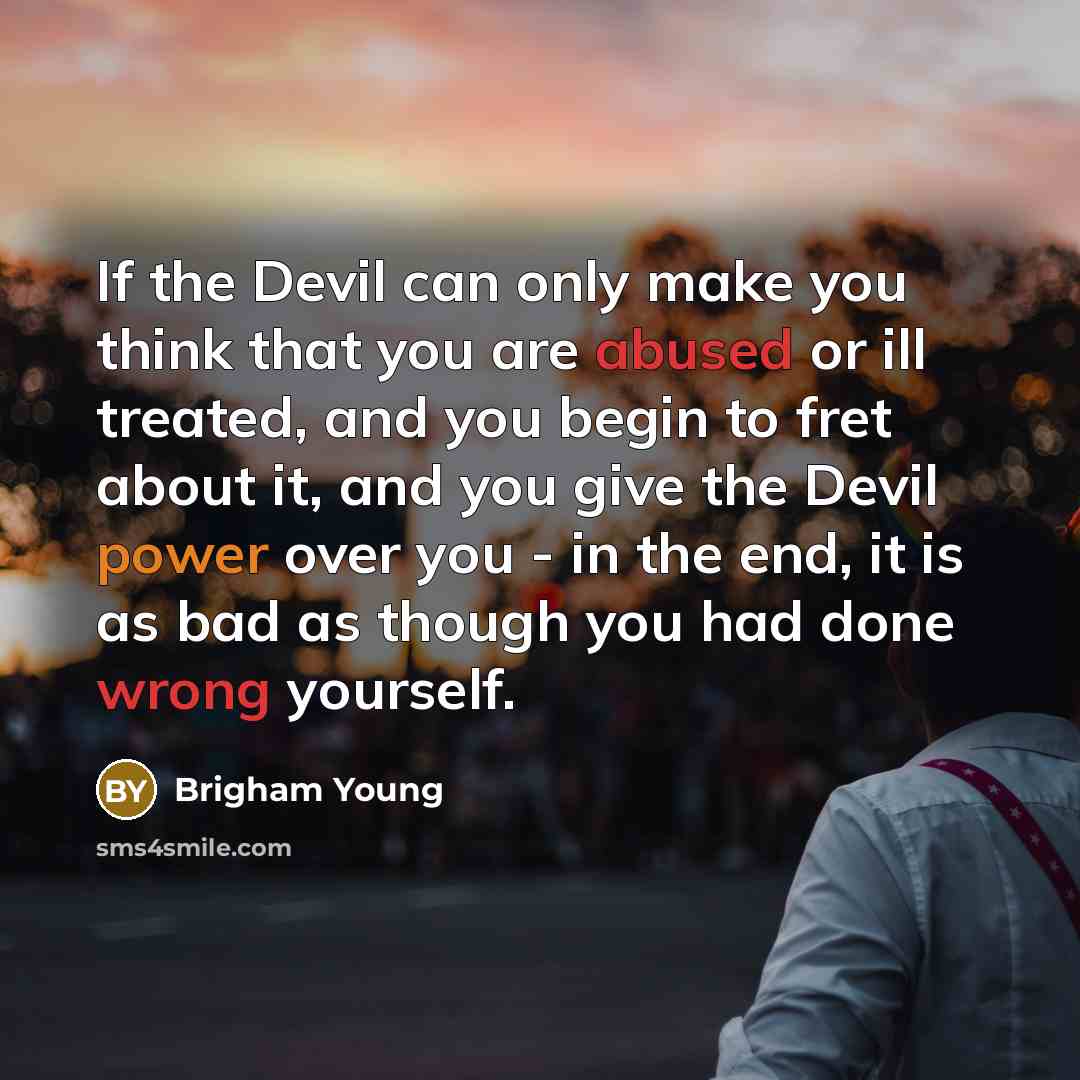 “If the Devil can only make you think that you are abused or ill treated, and you begin to fret about it, and you give the Devil power over you - in the end, it is as bad as though you had done wrong yourself.” quote by Brigham Young