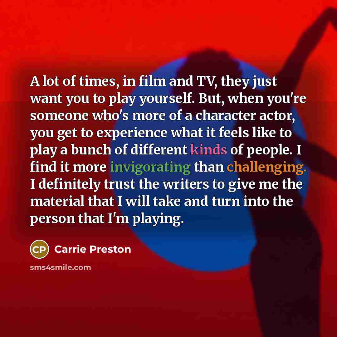 “A lot of times, in film and TV, they just want you to play yourself. But, when you're someone who's more of a character actor, you get to experience what it feels like to play a bunch of different kinds of people. I find it more invigorating than challenging. I definitely trust the writers to give…” quote by Carrie Preston