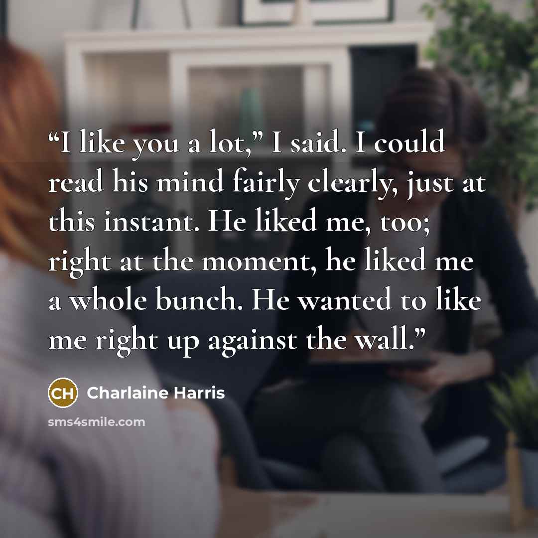 “I like you a lot,” I said. I could read his mind fairly clearly, just at this instant. He liked me, too; right at the moment, he liked me a whole bunch. He wanted to like me right up against the wall.” quote by Charlaine Harris