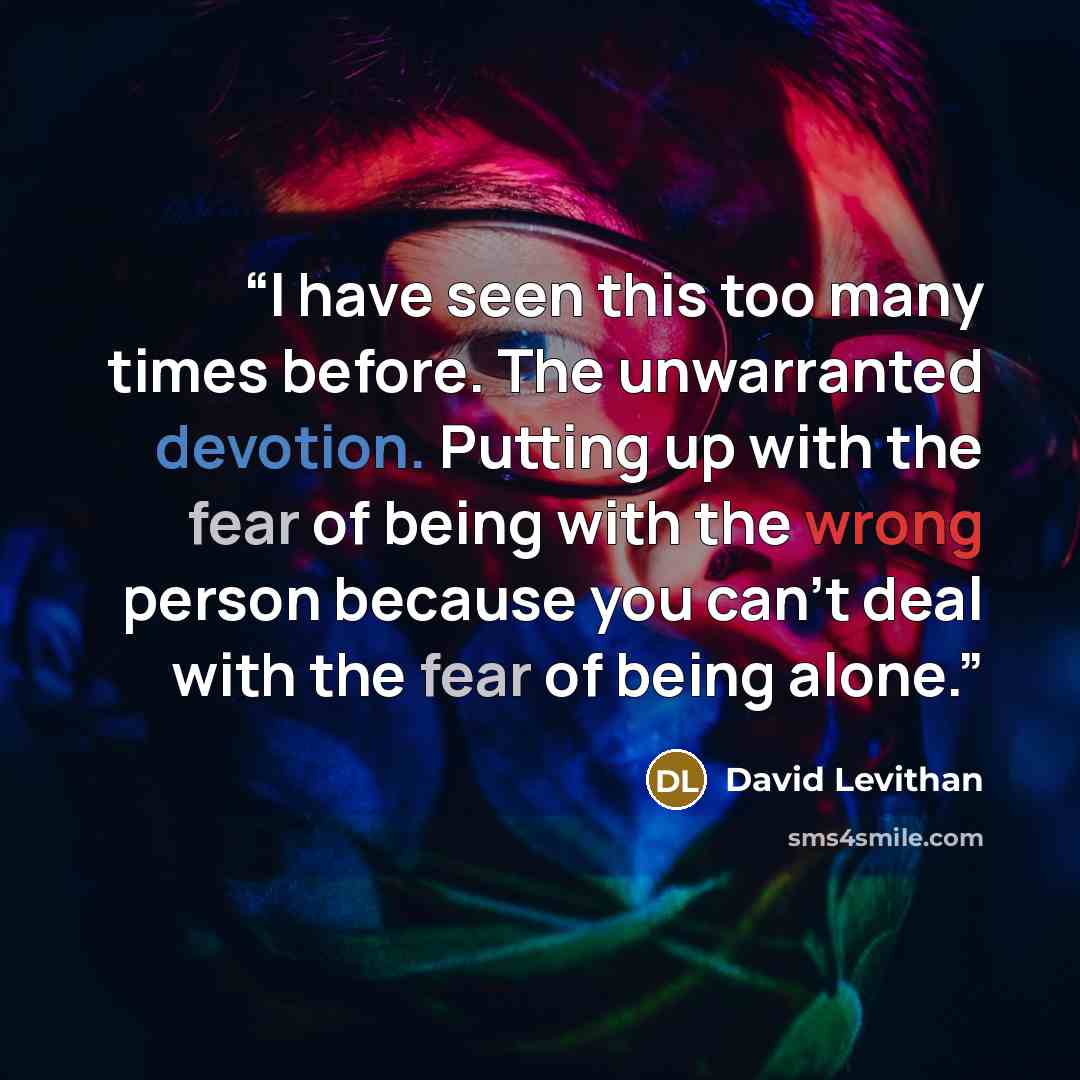 “I have seen this too many times before. The unwarranted devotion. Putting up with the fear of being with the wrong person because you can't deal with the fear of being alone.” quote by David Levithan