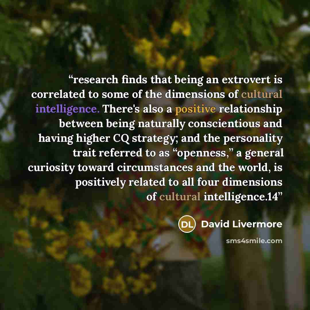 “research finds that being an extrovert is correlated to some of the dimensions of cultural intelligence. There's also a positive relationship between being naturally conscientious and having higher CQ strategy; and the personality trait referred to as “openness,” a general curiosity toward…” quote by David Livermore