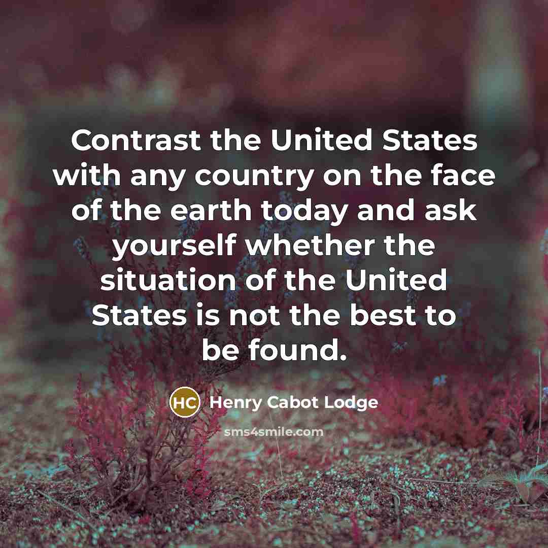 “Contrast the United States with any country on the face of the earth today and ask yourself whether the situation of the United States is not the best to be found.” quote by Henry Cabot Lodge