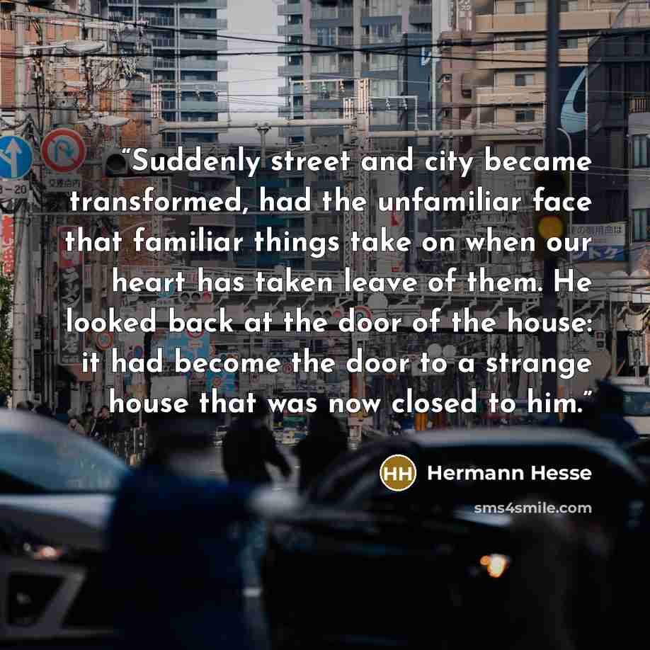 “Suddenly street and city became transformed, had the unfamiliar face that familiar things take on when our heart has taken leave of them. He looked back at the door of the house: it had become the door to a strange house that was now closed to him.” quote by Hermann Hesse