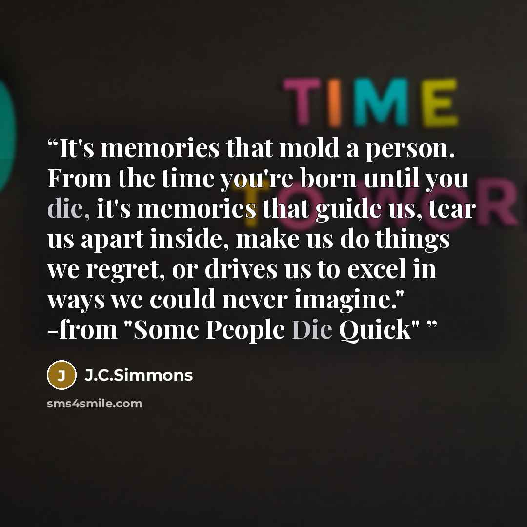“It's memories that mold a person. From the time you're born until you die, it's memories that guide us, tear us apart inside, make us do things we regret, or drives us to excel in ways we could never imagine." -from "Some People Die Quick"” quote by J.C.Simmons