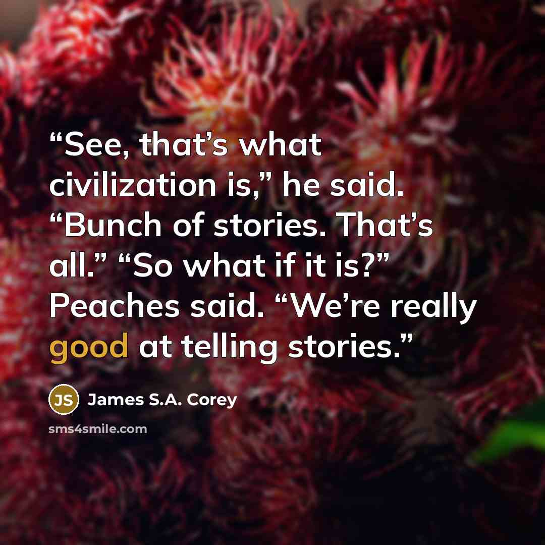 “See, that’s what civilization is,” he said. “Bunch of stories. That’s all.” “So what if it is?” Peaches said. “We’re really good at telling stories.” quote by James S.A. Corey