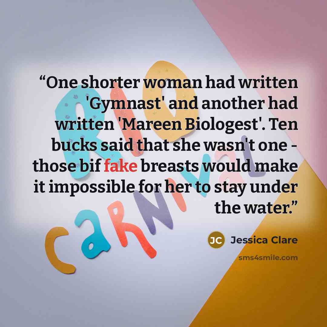 “One shorter woman had written 'Gymnast' and another had written 'Mareen Biologest'. Ten bucks said that she wasn't one - those bif fake breasts would make it impossible for her to stay under the water.” quote by Jessica Clare