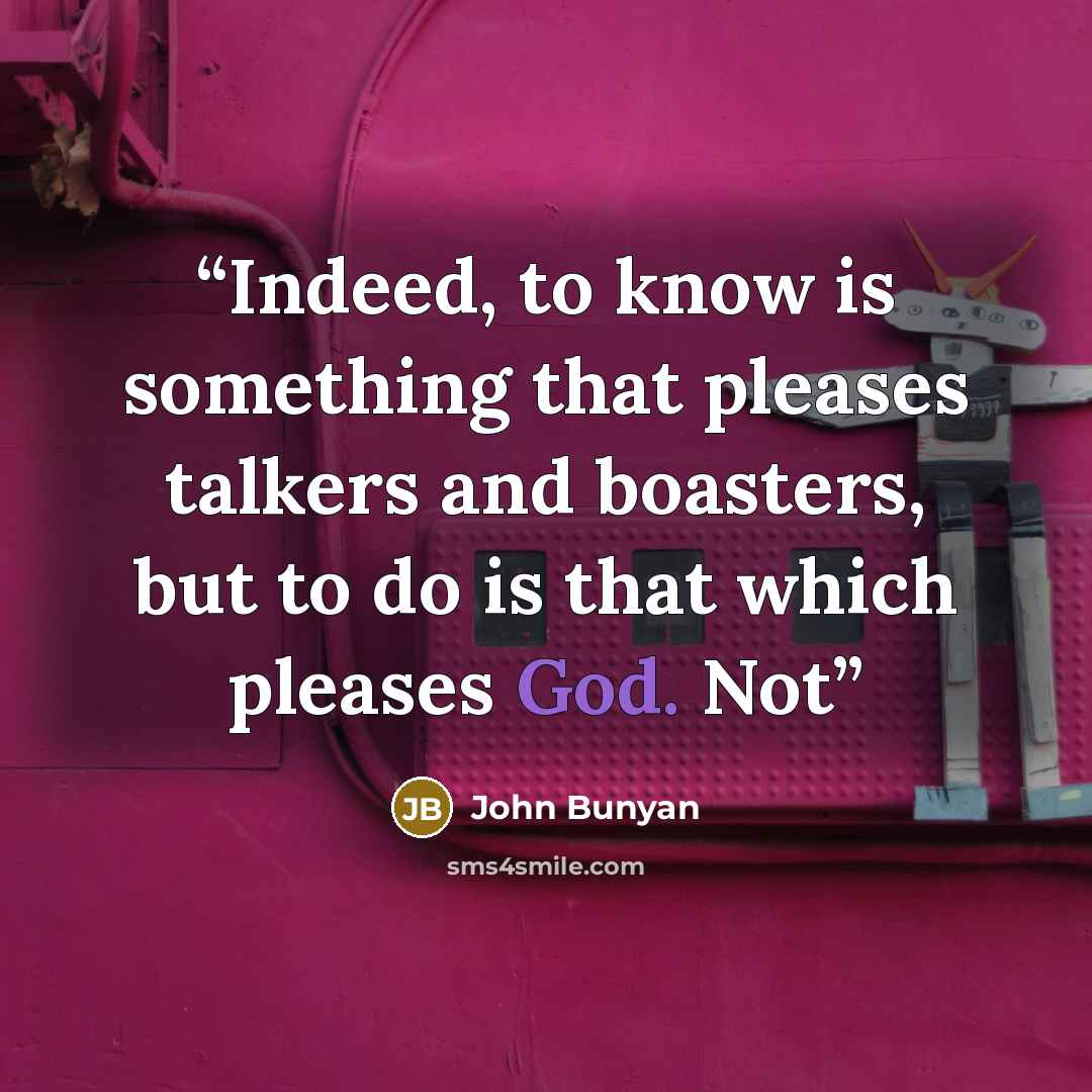 “Indeed, to know is something that pleases talkers and boasters, but to do is that which pleases God. Not” quote by John Bunyan